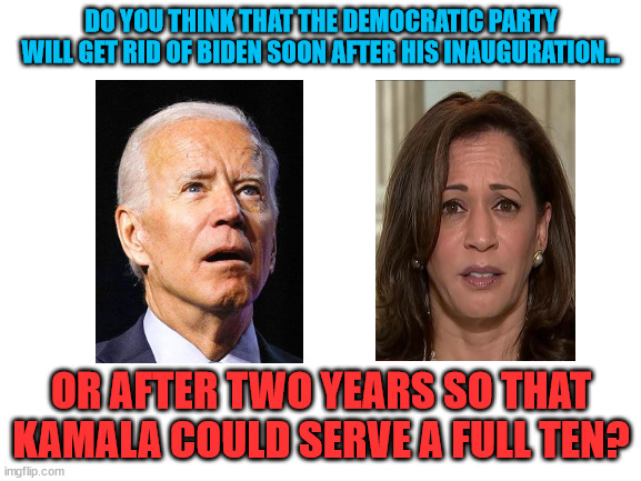 We all know it's gonna happen... | DO YOU THINK THAT THE DEMOCRATIC PARTY WILL GET RID OF BIDEN SOON AFTER HIS INAUGURATION... OR AFTER TWO YEARS SO THAT KAMALA COULD SERVE A FULL TEN? | image tagged in blank white template | made w/ Imgflip meme maker