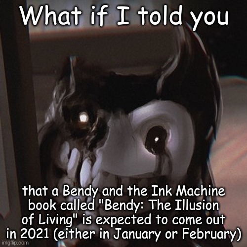 What if I told you... | What if I told you; that a Bendy and the Ink Machine book called "Bendy: The Illusion of Living" is expected to come out in 2021 (either in January or February) | image tagged in bendy the unwanted house guest,bendy and the ink machine,bendy | made w/ Imgflip meme maker