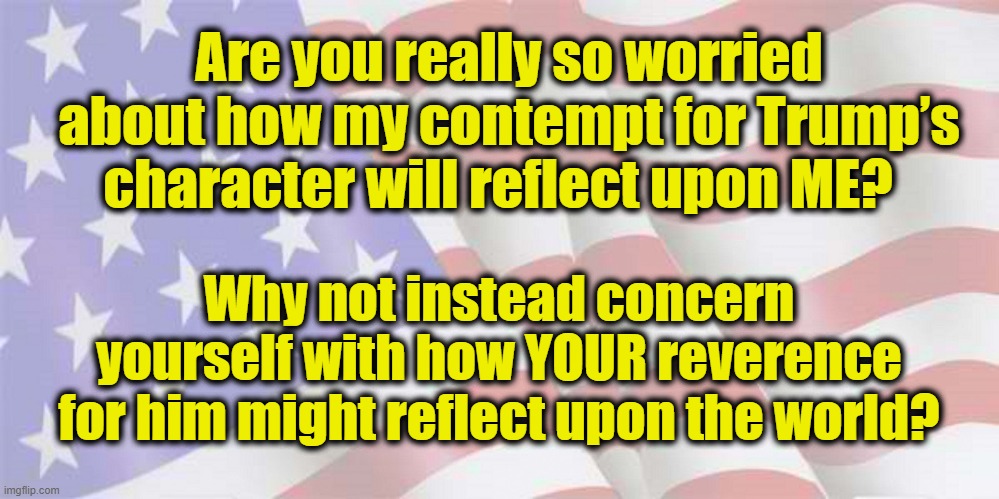 Trump's Character | Are you really so worried about how my contempt for Trump’s character will reflect upon ME? Why not instead concern yourself with how YOUR reverence for him might reflect upon the world? | image tagged in faded american flag,potus45,donald trump you're fired,deplorable donald,gop hypocrite | made w/ Imgflip meme maker