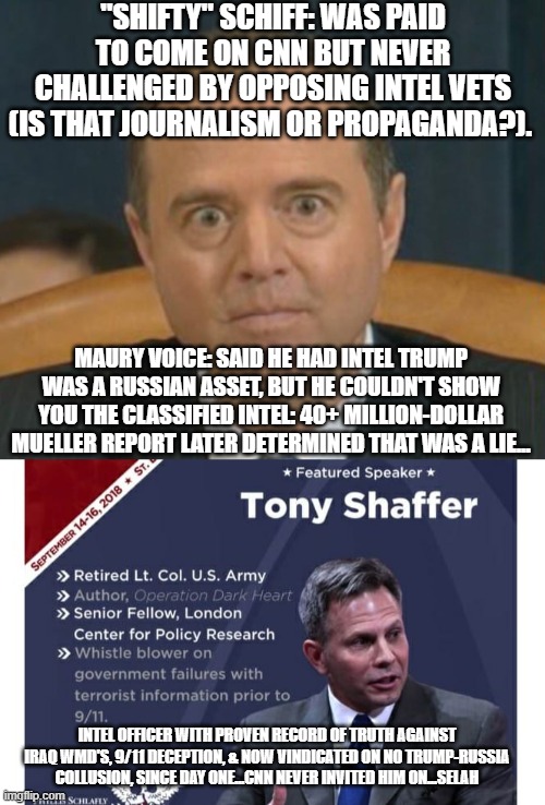 A GOOD TREE HAS GOOD FRUIT, BUT A "SCHIFFTY" TREE... | "SHIFTY" SCHIFF: WAS PAID TO COME ON CNN BUT NEVER CHALLENGED BY OPPOSING INTEL VETS (IS THAT JOURNALISM OR PROPAGANDA?). MAURY VOICE: SAID HE HAD INTEL TRUMP WAS A RUSSIAN ASSET, BUT HE COULDN'T SHOW YOU THE CLASSIFIED INTEL: 40+ MILLION-DOLLAR MUELLER REPORT LATER DETERMINED THAT WAS A LIE... INTEL OFFICER WITH PROVEN RECORD OF TRUTH AGAINST IRAQ WMD'S, 9/11 DECEPTION, & NOW VINDICATED ON NO TRUMP-RUSSIA COLLUSION, SINCE DAY ONE...CNN NEVER INVITED HIM ON...SELAH | image tagged in adam schiff,trump,russian collusion,cnn,mueller report,peegate | made w/ Imgflip meme maker