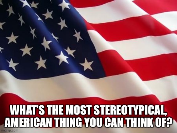 American flag | WHAT’S THE MOST STEREOTYPICAL, AMERICAN THING YOU CAN THINK OF? | image tagged in american flag | made w/ Imgflip meme maker