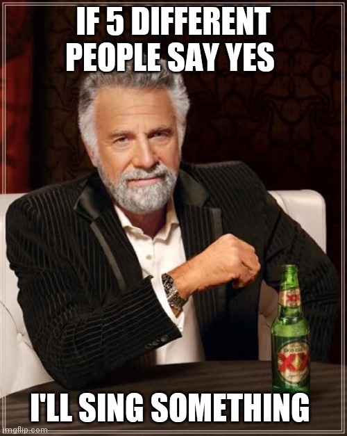 The Most Interesting Man In The World | IF 5 DIFFERENT PEOPLE SAY YES; I'LL SING SOMETHING | image tagged in memes,the most interesting man in the world | made w/ Imgflip meme maker