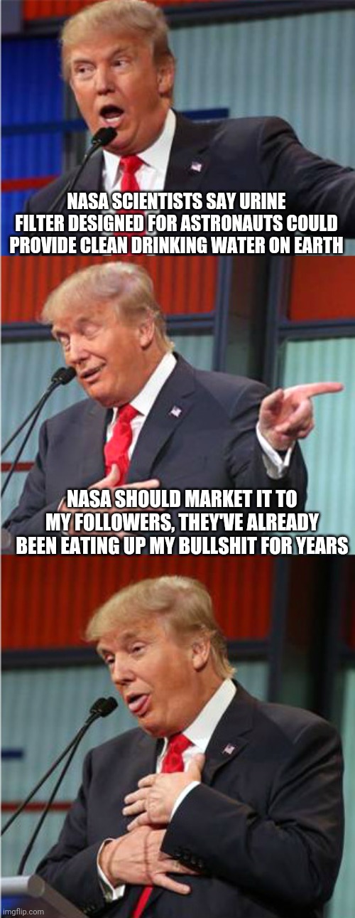 Bad Pun Trump | NASA SCIENTISTS SAY URINE FILTER DESIGNED FOR ASTRONAUTS COULD PROVIDE CLEAN DRINKING WATER ON EARTH; NASA SHOULD MARKET IT TO MY FOLLOWERS, THEY'VE ALREADY BEEN EATING UP MY BULLSHIT FOR YEARS | image tagged in bad pun trump | made w/ Imgflip meme maker