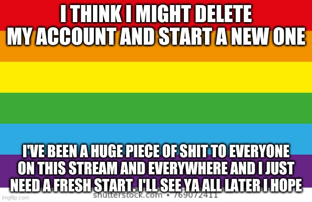 bye | I THINK I MIGHT DELETE MY ACCOUNT AND START A NEW ONE; I'VE BEEN A HUGE PIECE OF SHIT TO EVERYONE ON THIS STREAM AND EVERYWHERE AND I JUST NEED A FRESH START. I'LL SEE YA ALL LATER I HOPE | image tagged in lgbtqp | made w/ Imgflip meme maker