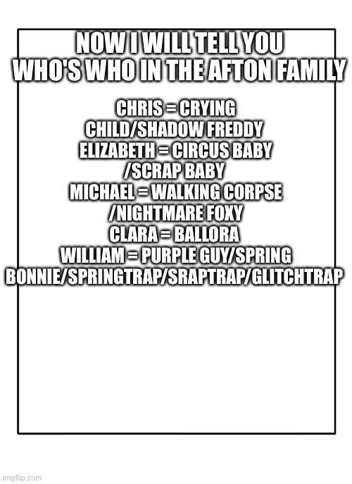 Here's the aftons (present) | NOW I WILL TELL YOU WHO'S WHO IN THE AFTON FAMILY; CHRIS = CRYING CHILD/SHADOW FREDDY 
ELIZABETH = CIRCUS BABY /SCRAP BABY 
MICHAEL = WALKING CORPSE /NIGHTMARE FOXY
CLARA = BALLORA 
WILLIAM = PURPLE GUY/SPRING BONNIE/SPRINGTRAP/SRAPTRAP/GLITCHTRAP | image tagged in fnaf,fnaf hype everywhere | made w/ Imgflip meme maker