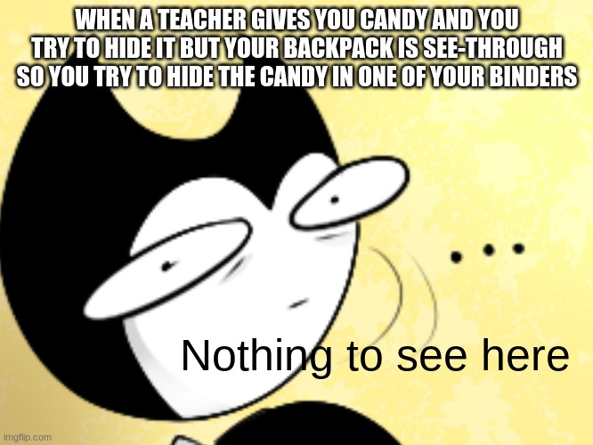 Trying To Hide Candy In Your Binder | WHEN A TEACHER GIVES YOU CANDY AND YOU TRY TO HIDE IT BUT YOUR BACKPACK IS SEE-THROUGH SO YOU TRY TO HIDE THE CANDY IN ONE OF YOUR BINDERS; Nothing to see here | image tagged in surprised bendy,bendy and the ink machine,bendy | made w/ Imgflip meme maker