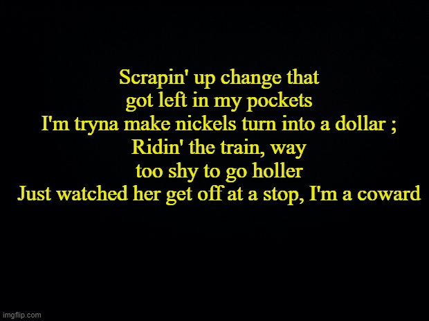 Because. | Scrapin' up change that got left in my pockets
I'm tryna make nickels turn into a dollar ;
Ridin' the train, way too shy to go holler
Just watched her get off at a stop, I'm a coward | made w/ Imgflip meme maker