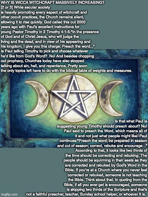 WHY IS WICCA WITCHCRAFT MASSIVELY INCREASING?
[2 or 3] While secular society is heavily promoting every aspect of witchcraft and other occult practices, the Church remains silent, allowing it to rise quickly. God called this out 2000 years ago with Paul's excellent instructions for young Pastor Timothy in 2 Timothy 4:1-5:"In the presence of God and of Christ Jesus, who will judge the living and the dead, and in view of his appearing and his kingdom, I give you this charge: Preach the word..." Is Paul telling Timothy to pick and choose whatever he’d like from God's Word?  No! And besides chopping out prophecy, Churches today have also stopped talking about sin, hell, and repentance. Pretty soon the only topics left have to do with the biblical table of weights and measures. Is that what Paul is suggesting young Timothy should preach about? No! Paul said to preach the Word, which means all of it and not just what people might like! Paul continues:"Preach the word; be prepared in season and out of season; correct, rebuke and encourage..." According to that, it looks like two thirds of the time should be correcting and rebuking. The people should be squirming in their seats as they are corrected and rebuked by God's Word in the Bible. If you're at a Church where you never feel corrected or rebuked, someone is not teaching the Bible. Think about that. In quoting from the Bible, if all you ever get is encouraged, someone is skipping two thirds of the Scripture and that's not a faithful preacher, teacher, Sunday school helper, or whoever it is. | image tagged in wicca,witchcraft,occult,christian,bible,god | made w/ Imgflip meme maker