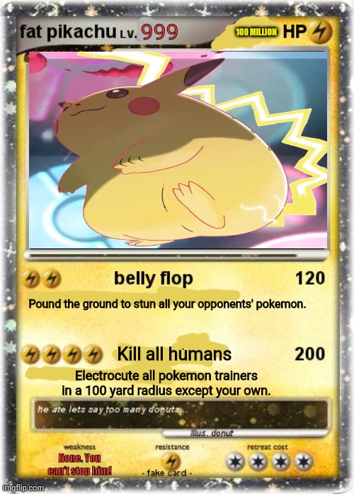 Banned pokemon cards | 999; 100 MILLION; Pound the ground to stun all your opponents' pokemon. Kill all humans; Electrocute all pokemon trainers in a 100 yard radius except your own. None. You can't stop him! | image tagged in pokemon,cards,pikachu,fat pikachu,fake pokemon cards | made w/ Imgflip meme maker