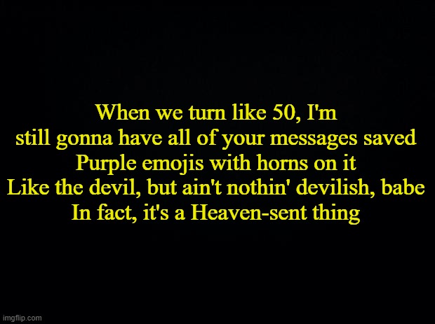 I don't even know why- | When we turn like 50, I'm still gonna have all of your messages saved
Purple emojis with horns on it
Like the devil, but ain't nothin' devilish, babe
In fact, it's a Heaven-sent thing | made w/ Imgflip meme maker