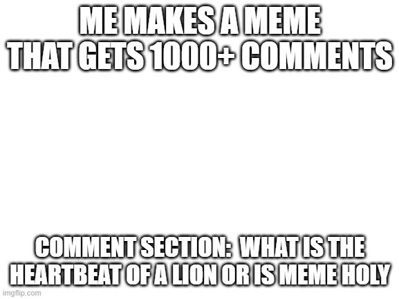 This will be a T R E N D                        eventually :( | ME MAKES A MEME THAT GETS 1000+ COMMENTS; COMMENT SECTION:  WHAT IS THE HEARTBEAT OF A LION OR IS MEME HOLY | image tagged in blank white template | made w/ Imgflip meme maker