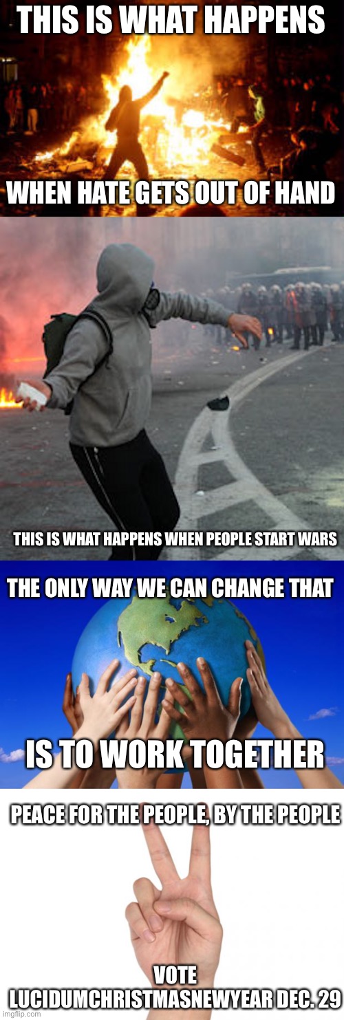 Change Imgflip! | THIS IS WHAT HAPPENS; WHEN HATE GETS OUT OF HAND; THIS IS WHAT HAPPENS WHEN PEOPLE START WARS; THE ONLY WAY WE CAN CHANGE THAT; IS TO WORK TOGETHER; PEACE FOR THE PEOPLE, BY THE PEOPLE; VOTE LUCIDUMCHRISTMASNEWYEAR DEC. 29 | image tagged in anarchy riot,man throwing brick at riot police,world peace,peace sign | made w/ Imgflip meme maker