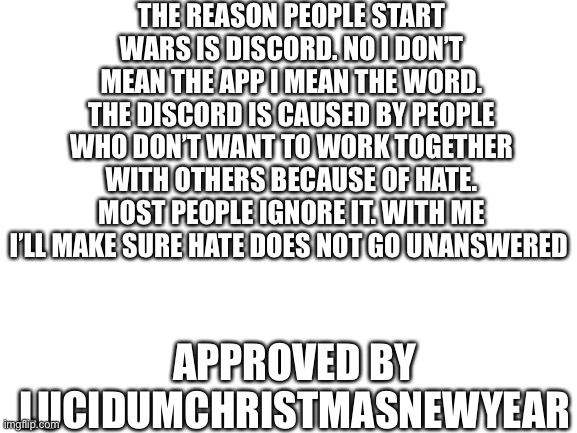 Vote Imgflip! | THE REASON PEOPLE START WARS IS DISCORD. NO I DON’T MEAN THE APP I MEAN THE WORD. THE DISCORD IS CAUSED BY PEOPLE WHO DON’T WANT TO WORK TOGETHER WITH OTHERS BECAUSE OF HATE. MOST PEOPLE IGNORE IT. WITH ME I’LL MAKE SURE HATE DOES NOT GO UNANSWERED; APPROVED BY LUCIDUMCHRISTMASNEWYEAR | image tagged in blank white template | made w/ Imgflip meme maker
