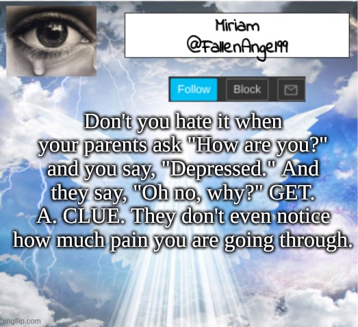 relatable? | Don't you hate it when your parents ask "How are you?" and you say, "Depressed." And they say, "Oh no, why?" GET. A. CLUE. They don't even notice how much pain you are going through. | image tagged in fallenangel99's template,relatable | made w/ Imgflip meme maker