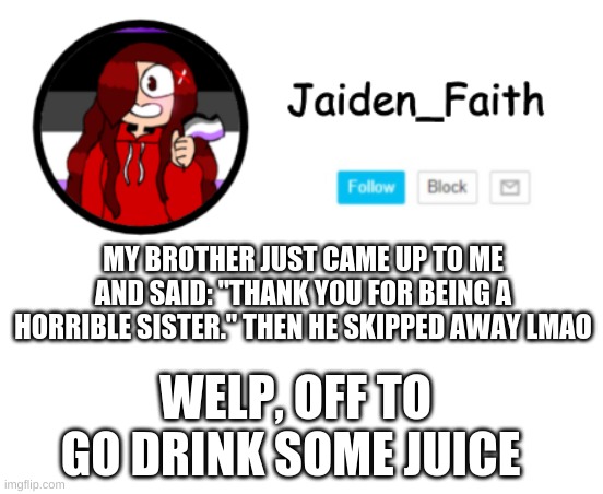 l m a o | MY BROTHER JUST CAME UP TO ME AND SAID: "THANK YOU FOR BEING A HORRIBLE SISTER." THEN HE SKIPPED AWAY LMAO; WELP, OFF TO GO DRINK SOME JUICE | image tagged in the juice tastes pretty good ngl | made w/ Imgflip meme maker