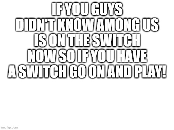 Blank White Template | IF YOU GUYS DIDN'T KNOW AMONG US IS ON THE SWITCH NOW SO IF YOU HAVE A SWITCH GO ON AND PLAY! | image tagged in blank white template | made w/ Imgflip meme maker
