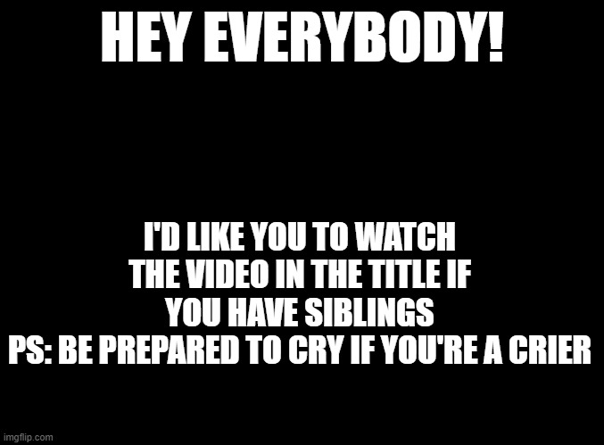 https://www.youtube.com/watch?v=vS677qNRt4o | HEY EVERYBODY! I'D LIKE YOU TO WATCH THE VIDEO IN THE TITLE IF YOU HAVE SIBLINGS
PS: BE PREPARED TO CRY IF YOU'RE A CRIER | image tagged in blank black,siblings | made w/ Imgflip meme maker