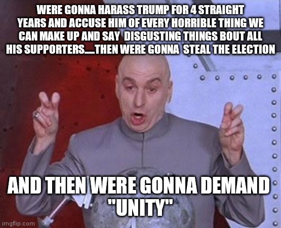 Dr Evil Laser | WERE GONNA HARASS TRUMP FOR 4 STRAIGHT YEARS AND ACCUSE HIM OF EVERY HORRIBLE THING WE CAN MAKE UP AND SAY  DISGUSTING THINGS BOUT ALL HIS SUPPORTERS.....THEN WERE GONNA  STEAL THE ELECTION; AND THEN WERE GONNA DEMAND 
"UNITY" | image tagged in memes,dr evil laser | made w/ Imgflip meme maker