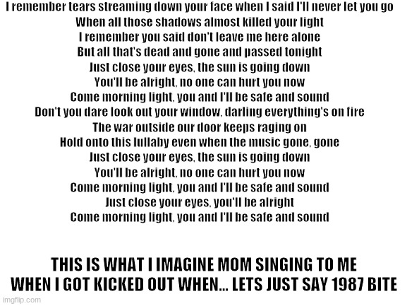 ... | I remember tears streaming down your face when I said I'll never let you go
When all those shadows almost killed your light
I remember you said don't leave me here alone
But all that's dead and gone and passed tonight
Just close your eyes, the sun is going down
You'll be alright, no one can hurt you now
Come morning light, you and I'll be safe and sound
Don't you dare look out your window, darling everything's on fire
The war outside our door keeps raging on
Hold onto this lullaby even when the music gone, gone
Just close your eyes, the sun is going down
You'll be alright, no one can hurt you now
Come morning light, you and I'll be safe and sound
Just close your eyes, you'll be alright
Come morning light, you and I'll be safe and sound; THIS IS WHAT I IMAGINE MOM SINGING TO ME WHEN I GOT KICKED OUT WHEN... LETS JUST SAY 1987 BITE | image tagged in blank white template | made w/ Imgflip meme maker