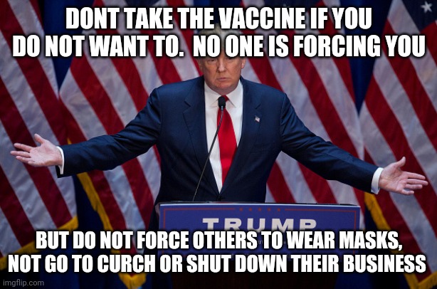 Donald Trump | DONT TAKE THE VACCINE IF YOU DO NOT WANT TO.  NO ONE IS FORCING YOU; BUT DO NOT FORCE OTHERS TO WEAR MASKS, NOT GO TO CURCH OR SHUT DOWN THEIR BUSINESS | image tagged in donald trump | made w/ Imgflip meme maker