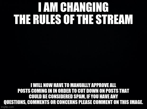 Black background | I AM CHANGING THE RULES OF THE STREAM; I WILL NOW HAVE TO MANUALLY APPROVE ALL POSTS COMING IN IN ORDER TO CUT DOWN ON POSTS THAT COULD BE CONSIDERED SPAM, IF YOU HAVE ANY QUESTIONS, COMMENTS OR CONCERNS PLEASE COMMENT ON THIS IMAGE. | image tagged in black background | made w/ Imgflip meme maker