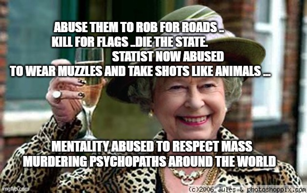 Queen Elizabeth | ABUSE THEM TO ROB FOR ROADS ..    KILL FOR FLAGS ..DIE THE STATE.                                  STATIST NOW ABUSED TO WEAR MUZZLES AND TAKE SHOTS LIKE ANIMALS ... MENTALITY ABUSED TO RESPECT MASS MURDERING PSYCHOPATHS AROUND THE WORLD | image tagged in queen elizabeth | made w/ Imgflip meme maker