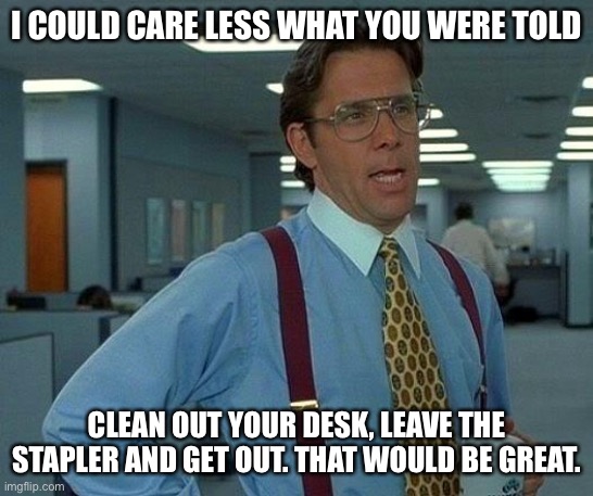 That would be great | I COULD CARE LESS WHAT YOU WERE TOLD; CLEAN OUT YOUR DESK, LEAVE THE STAPLER AND GET OUT. THAT WOULD BE GREAT. | image tagged in memes,that would be great | made w/ Imgflip meme maker