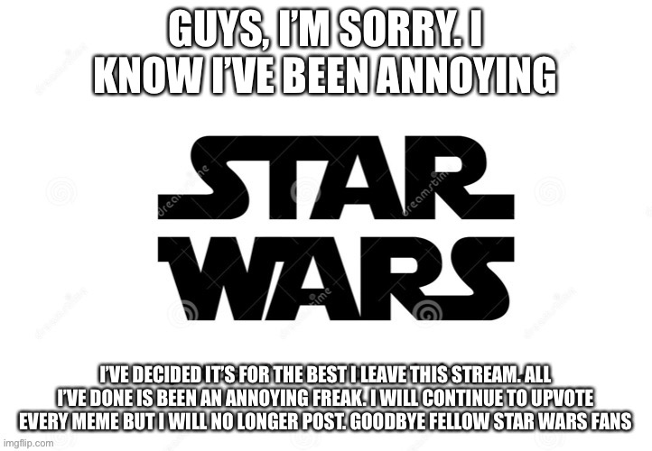 I’m really sorry. May the force be with you, always | GUYS, I’M SORRY. I KNOW I’VE BEEN ANNOYING; I’VE DECIDED IT’S FOR THE BEST I LEAVE THIS STREAM. ALL I’VE DONE IS BEEN AN ANNOYING FREAK. I WILL CONTINUE TO UPVOTE EVERY MEME BUT I WILL NO LONGER POST. GOODBYE FELLOW STAR WARS FANS | image tagged in star wars force | made w/ Imgflip meme maker