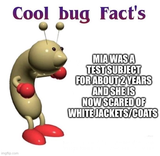 Here's a fact about Mia cause I'm bored | MIA WAS A TEST SUBJECT FOR ABOUT 2 YEARS AND SHE IS NOW SCARED OF WHITE JACKETS/COATS | image tagged in cool bug facts | made w/ Imgflip meme maker