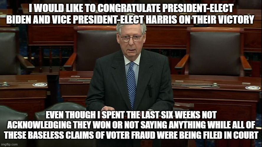 I WOULD LIKE TO CONGRATULATE PRESIDENT-ELECT BIDEN AND VICE PRESIDENT-ELECT HARRIS ON THEIR VICTORY; EVEN THOUGH I SPENT THE LAST SIX WEEKS NOT ACKNOWLEDGING THEY WON OR NOT SAYING ANYTHING WHILE ALL OF THESE BASELESS CLAIMS OF VOTER FRAUD WERE BEING FILED IN COURT | image tagged in mitch mcconnell,sore loser | made w/ Imgflip meme maker