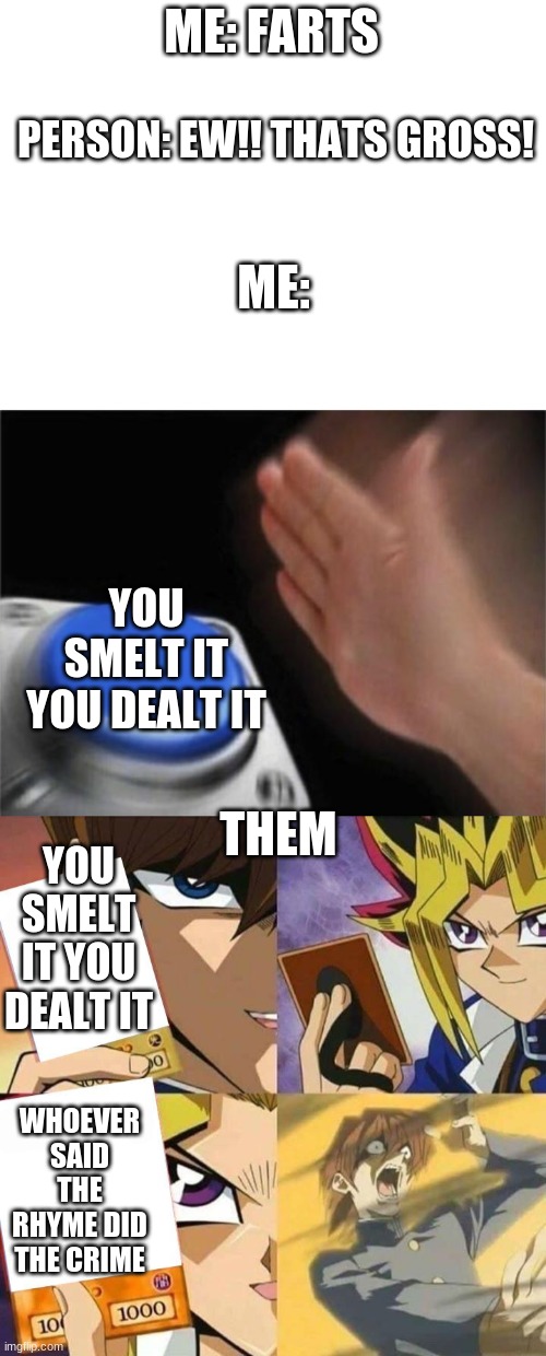 ME: FARTS; PERSON: EW!! THATS GROSS! ME:; YOU SMELT IT YOU DEALT IT; THEM; YOU SMELT IT YOU DEALT IT; WHOEVER SAID THE RHYME DID THE CRIME | image tagged in blank white template,memes,blank nut button,yugioh card draw | made w/ Imgflip meme maker