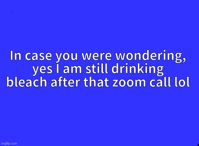 I think we all are... | In case you were wondering, yes I am still drinking bleach after that zoom call lol | image tagged in blank black | made w/ Imgflip meme maker