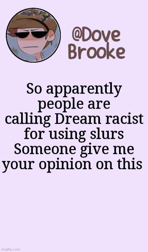 I personally don't know what to say | So apparently people are calling Dream racist for using slurs
Someone give me your opinion on this | image tagged in dove's festive announcement template | made w/ Imgflip meme maker