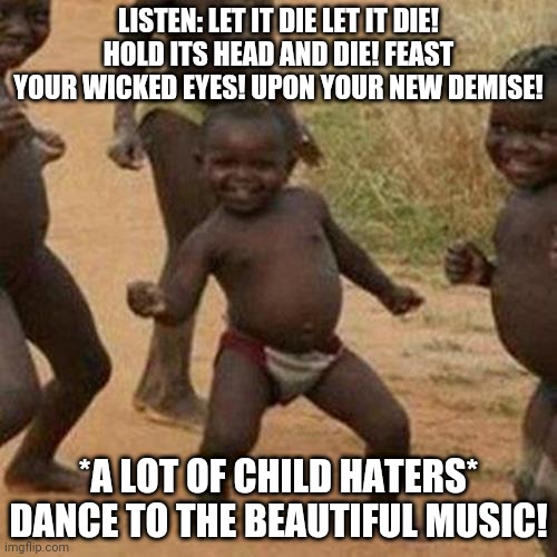 My best song everywhere!!! | LISTEN: LET IT DIE LET IT DIE! HOLD ITS HEAD AND DIE! FEAST YOUR WICKED EYES! UPON YOUR NEW DEMISE! *A LOT OF CHILD HATERS* DANCE TO THE BEAUTIFUL MUSIC! | image tagged in memes,third world success kid | made w/ Imgflip meme maker