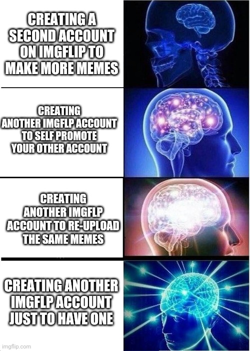 Big brain time | CREATING A SECOND ACCOUNT ON IMGFLIP TO MAKE MORE MEMES; CREATING ANOTHER IMGFLP ACCOUNT TO SELF PROMOTE YOUR OTHER ACCOUNT; CREATING ANOTHER IMGFLP ACCOUNT TO RE-UPLOAD THE SAME MEMES; CREATING ANOTHER IMGFLP ACCOUNT JUST TO HAVE ONE | image tagged in memes,expanding brain | made w/ Imgflip meme maker