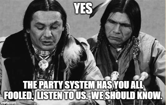 Native Americans Talking | YES THE PARTY SYSTEM HAS YOU ALL FOOLED.  LISTEN TO US.  WE SHOULD KNOW. | image tagged in native americans talking | made w/ Imgflip meme maker