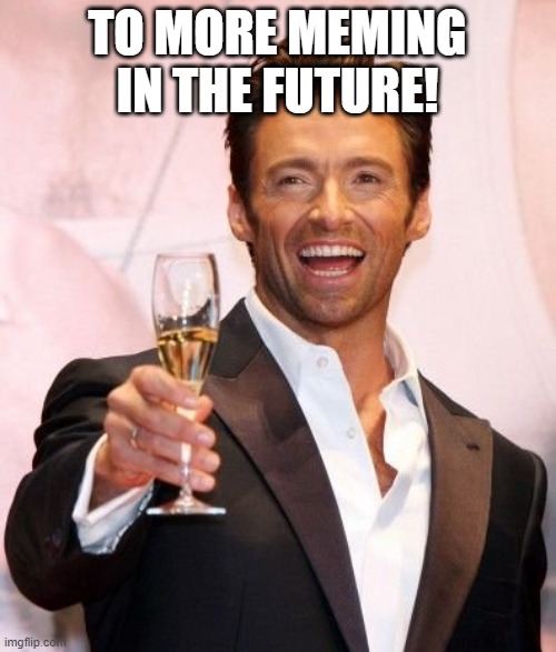 Hugh Jackman Cheers | TO MORE MEMING IN THE FUTURE! | image tagged in hugh jackman cheers | made w/ Imgflip meme maker