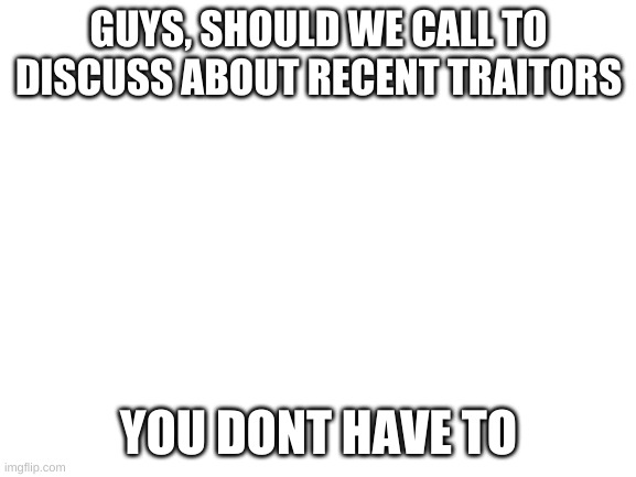 Blank White Template | GUYS, SHOULD WE CALL TO DISCUSS ABOUT RECENT TRAITORS; YOU DONT HAVE TO | image tagged in blank white template | made w/ Imgflip meme maker