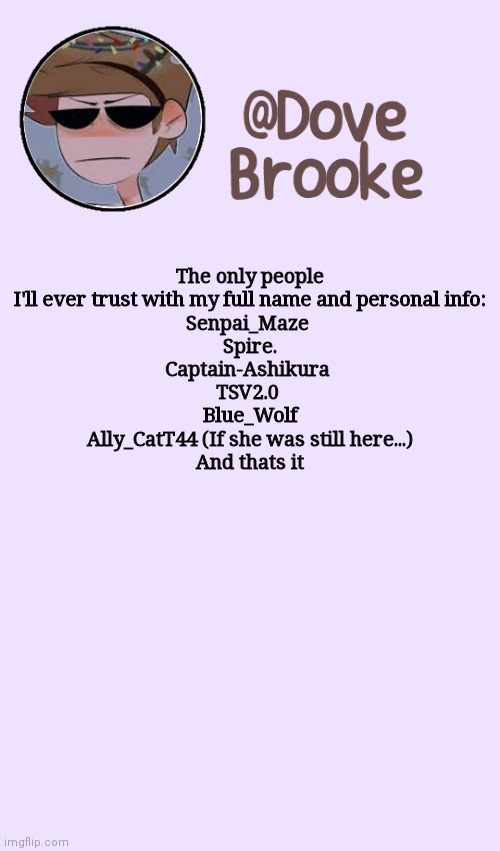 I did this because of boredom | The only people I'll ever trust with my full name and personal info:
Senpai_Maze 
Spire.
Captain-Ashikura 
TSV2.0 
Blue_Wolf
Ally_CatT44 (If she was still here...)
And thats it | image tagged in dove's festive announcement template | made w/ Imgflip meme maker
