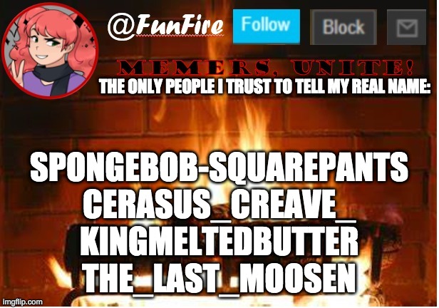 I'm still a little iffy on Moosen, but the others I trust | THE ONLY PEOPLE I TRUST TO TELL MY REAL NAME:; SPONGEBOB-SQUAREPANTS
CERASUS_CREAVE_
KINGMELTEDBUTTER
THE_LAST_MOOSEN | image tagged in funfire,list of people i trust | made w/ Imgflip meme maker