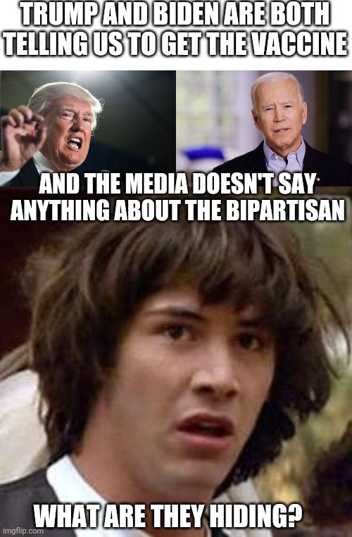 NOTHING ABOUT THEM AGREEING ON SOMETHING |  TRUMP AND BIDEN ARE BOTH TELLING US TO GET THE VACCINE; AND THE MEDIA DOESN'T SAY ANYTHING ABOUT THE BIPARTISAN; WHAT ARE THEY HIDING? | image tagged in donald trump,joe biden 2020,memes,conspiracy keanu,vaccines | made w/ Imgflip meme maker
