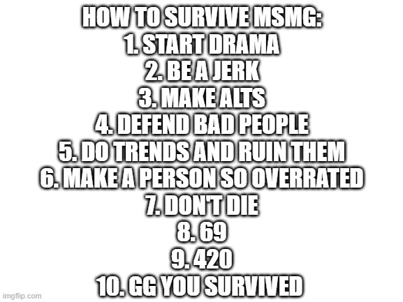 A very helpful guide | HOW TO SURVIVE MSMG:
1. START DRAMA
2. BE A JERK
3. MAKE ALTS
4. DEFEND BAD PEOPLE
5. DO TRENDS AND RUIN THEM
6. MAKE A PERSON SO OVERRATED
7. DON'T DIE
8. 69
9. 420
10. GG YOU SURVIVED | image tagged in blank white template | made w/ Imgflip meme maker