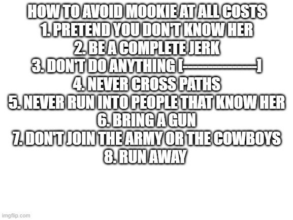 A helpful guide | HOW TO AVOID MOOKIE AT ALL COSTS
1. PRETEND YOU DON'T KNOW HER
2. BE A COMPLETE JERK
3. DON'T DO ANYTHING [---------------]
4. NEVER CROSS PATHS
5. NEVER RUN INTO PEOPLE THAT KNOW HER
6. BRING A GUN
7. DON'T JOIN THE ARMY OR THE COWBOYS
8. RUN AWAY | image tagged in blank white template | made w/ Imgflip meme maker