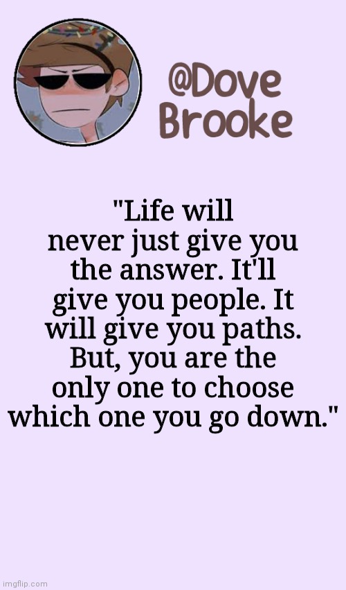 Wise words | "Life will never just give you the answer. It'll give you people. It will give you paths. But, you are the only one to choose which one you go down." | image tagged in dove's festive announcement template | made w/ Imgflip meme maker