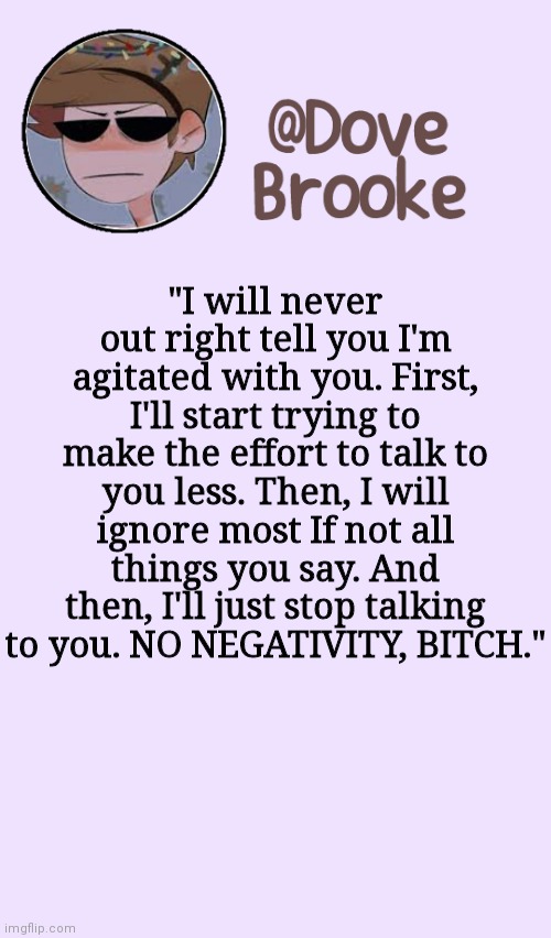 True story | "I will never out right tell you I'm agitated with you. First, I'll start trying to make the effort to talk to you less. Then, I will ignore most If not all things you say. And then, I'll just stop talking to you. NO NEGATIVITY, BITCH." | image tagged in dove's festive announcement template | made w/ Imgflip meme maker