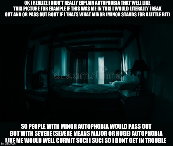 creepy room | OK I REALIZE I DIDN'T REALLY EXPLAIN AUTOPHOBIA THAT WELL LIKE THIS PICTURE FOR EXAMPLE IF THIS WAS ME IN THIS I WOULD LITERALLY FREAK OUT AND OR PASS OUT BOUT IF I THATS WHAT MINOR (MINOR STANDS FOR A LITTLE BIT); SO PEOPLE WITH MINOR AUTOPHOBIA WOULD PASS OUT BUT WITH SEVERE (SEVERE MEANS MAJOR OR HUGE) AUTOPHOBIA LIKE ME WOULD WELL CURMIT SUCI I SUCI SO I DONT GET IN TROUBLE | image tagged in one does not simply | made w/ Imgflip meme maker