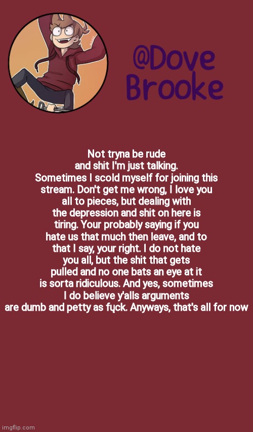 And that was my ted talk | Not tryna be rude and shit I'm just talking.
Sometimes I scold myself for joining this stream. Don't get me wrong, I love you all to pieces, but dealing with the depression and shit on here is tiring. Your probably saying if you hate us that much then leave, and to that I say, your right. I do not hate you all, but the shit that gets pulled and no one bats an eye at it is sorta ridiculous. And yes, sometimes I do believe y'alls arguments are dumb and petty as fųck. Anyways, that's all for now | image tagged in dove's new announcement template | made w/ Imgflip meme maker