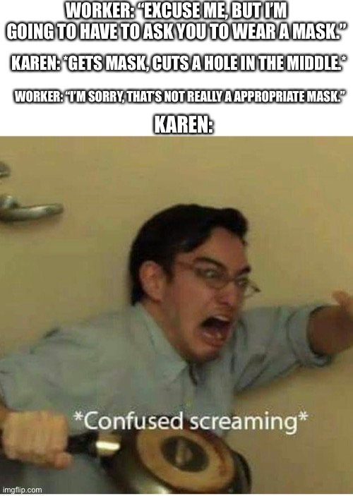 How could someone be so dumb? | WORKER: “EXCUSE ME, BUT I’M GOING TO HAVE TO ASK YOU TO WEAR A MASK.”; KAREN: *GETS MASK, CUTS A HOLE IN THE MIDDLE.*; WORKER: “I’M SORRY, THAT’S NOT REALLY A APPROPRIATE MASK.”; KAREN: | image tagged in confused screaming | made w/ Imgflip meme maker