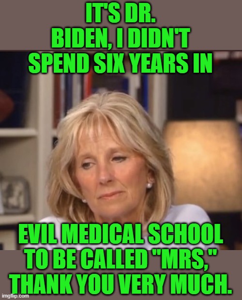 Well, there's absolutely no doubt that she's the smartest one in that family. | IT'S DR. BIDEN, I DIDN'T SPEND SIX YEARS IN; EVIL MEDICAL SCHOOL TO BE CALLED "MRS," THANK YOU VERY MUCH. | image tagged in jill biden meme,doctor,joe biden | made w/ Imgflip meme maker