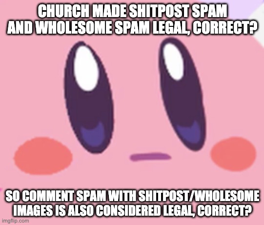 Just to confirm | CHURCH MADE SHITPOST SPAM AND WHOLESOME SPAM LEGAL, CORRECT? SO COMMENT SPAM WITH SHITPOST/WHOLESOME IMAGES IS ALSO CONSIDERED LEGAL, CORRECT? | image tagged in blank kirby face | made w/ Imgflip meme maker